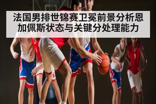 法国男排世锦赛卫冕前景分析恩加佩斯状态与关键分处理能力